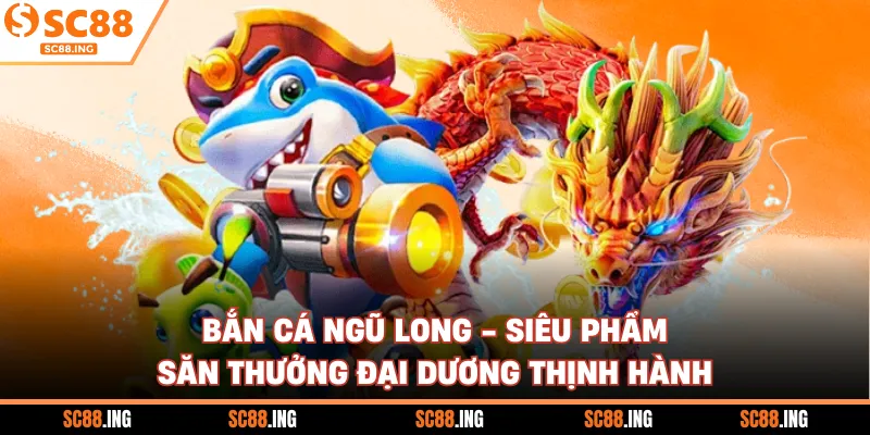 Bắn Cá Ngũ Long - Siêu Phẩm Săn Thưởng Đại Dương Thịnh Hành